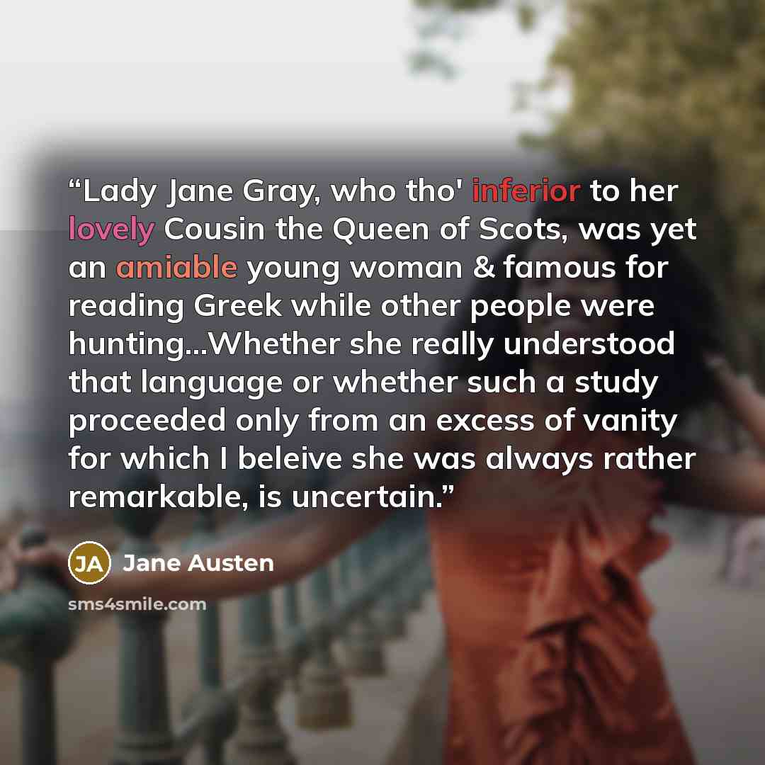 “Lady Jane Gray, who tho' inferior to her lovely Cousin the Queen of Scots, was yet an amiable young woman & famous for reading Greek while other people were hunting…Whether she really understood that language or whether such a study proceeded only from an excess of vanity for which I beleive she…” quote by Jane Austen