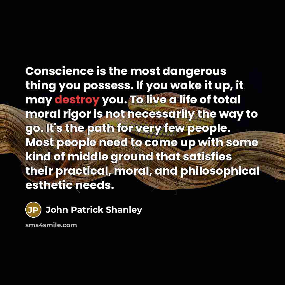“Conscience is the most dangerous thing you possess. If you wake it up, it may destroy you. To live a life of total moral rigor is not necessarily the way to go. It's the path for very few people. Most people need to come up with some kind of middle ground that satisfies their practical, moral, and…” quote by John Patrick Shanley