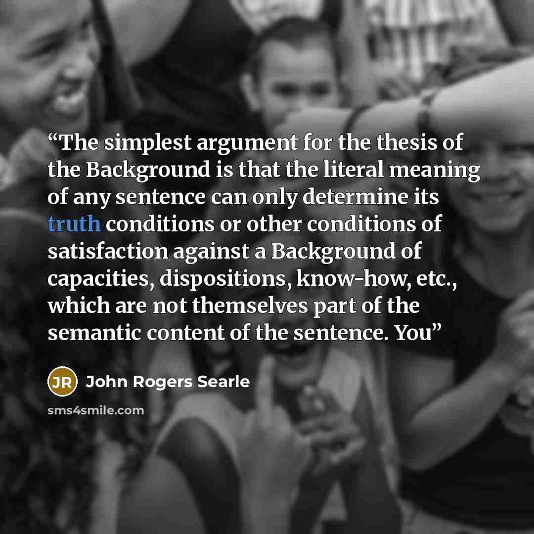“The simplest argument for the thesis of the Background is that the literal meaning of any sentence can only determine its truth conditions or other conditions of satisfaction against a Background of capacities, dispositions, know-how, etc., which are not themselves part of the semantic content of…” quote by John Rogers Searle