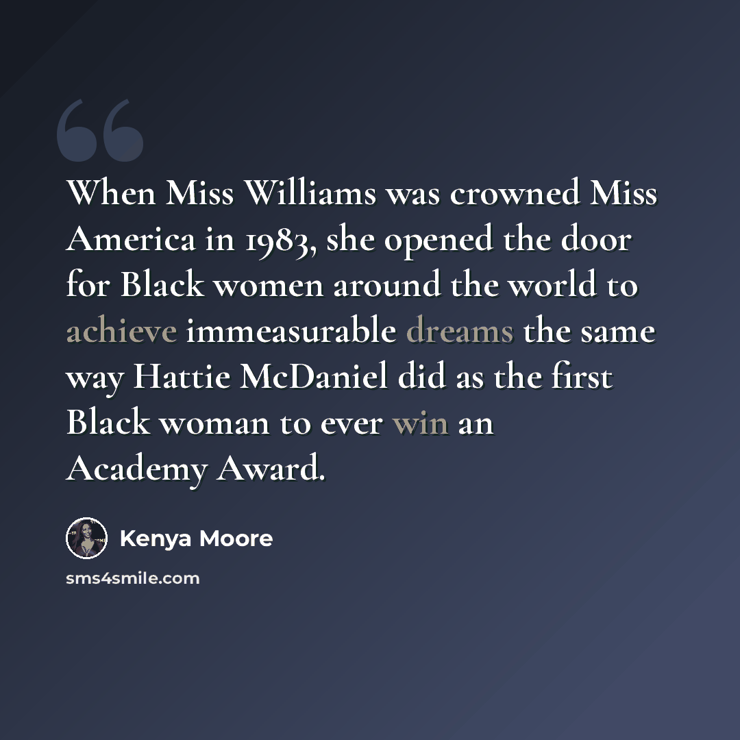 “When Miss Williams was crowned Miss America in 1983, she opened the door for Black women around the world to achieve immeasurable dreams the same way Hattie McDaniel did as the first Black woman to ever win an Academy Award.” quote by Kenya Moore