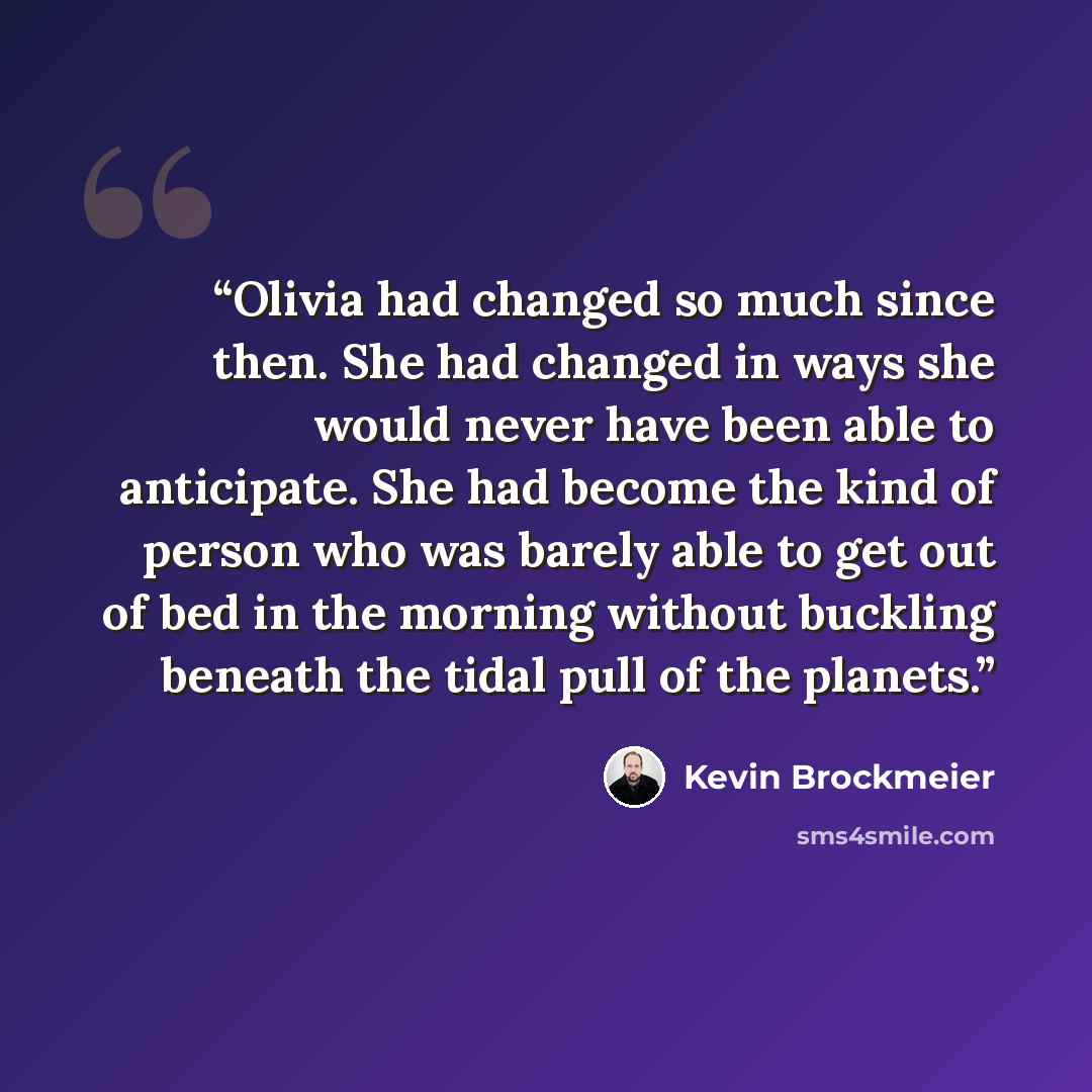 “Olivia had changed so much since then. She had changed in ways she would never have been able to anticipate. She had become the kind of person who was barely able to get out of bed in the morning without buckling beneath the tidal pull of the planets.” quote by Kevin Brockmeier