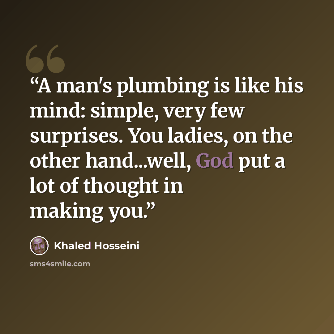 “A man's plumbing is like his mind: simple, very few surprises. You ladies, on the other hand...well, God put a lot of thought in making you.” quote by Khaled Hosseini