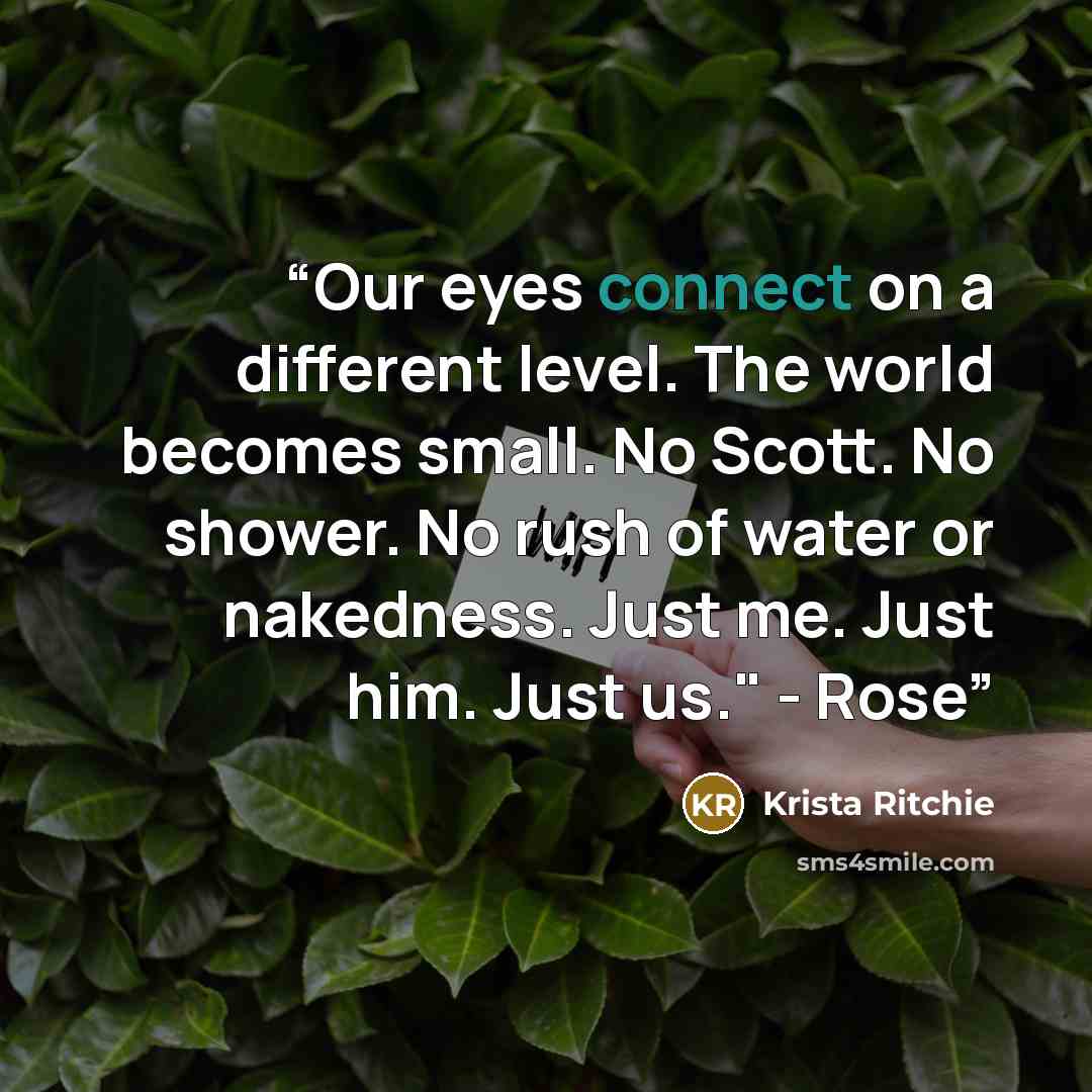 “Our eyes connect on a different level. The world becomes small. No Scott. No shower. No rush of water or nakedness. Just me. Just him. Just us." - Rose” quote by Krista Ritchie