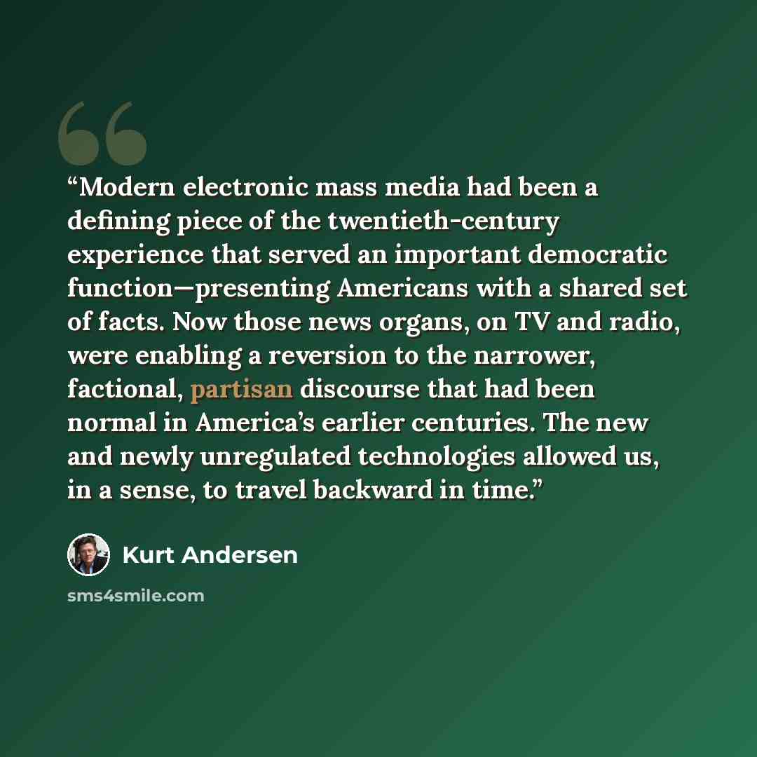 “Modern electronic mass media had been a defining piece of the twentieth-century experience that served an important democratic function—presenting Americans with a shared set of facts. Now those news organs, on TV and radio, were enabling a reversion to the narrower, factional, partisan discourse…” quote by Kurt Andersen