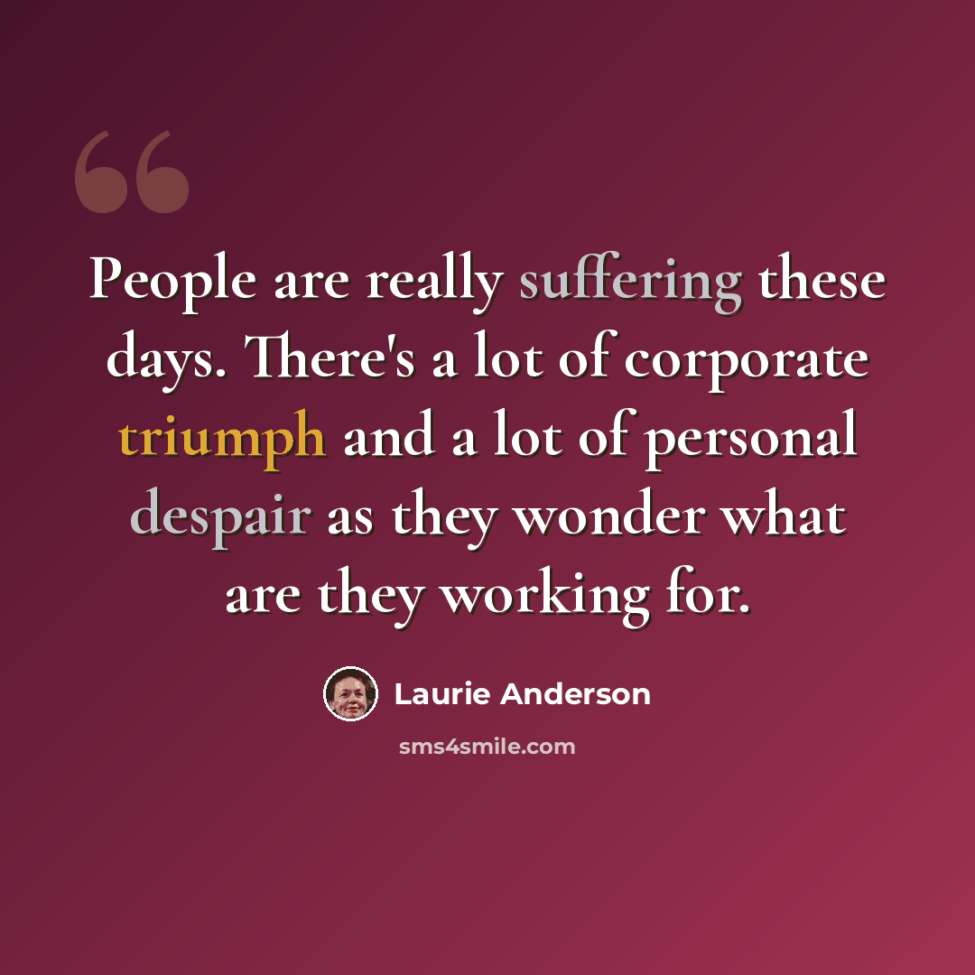 “People are really suffering these days. There's a lot of corporate triumph and a lot of personal despair as they wonder what are they working for.” quote by Laurie Anderson