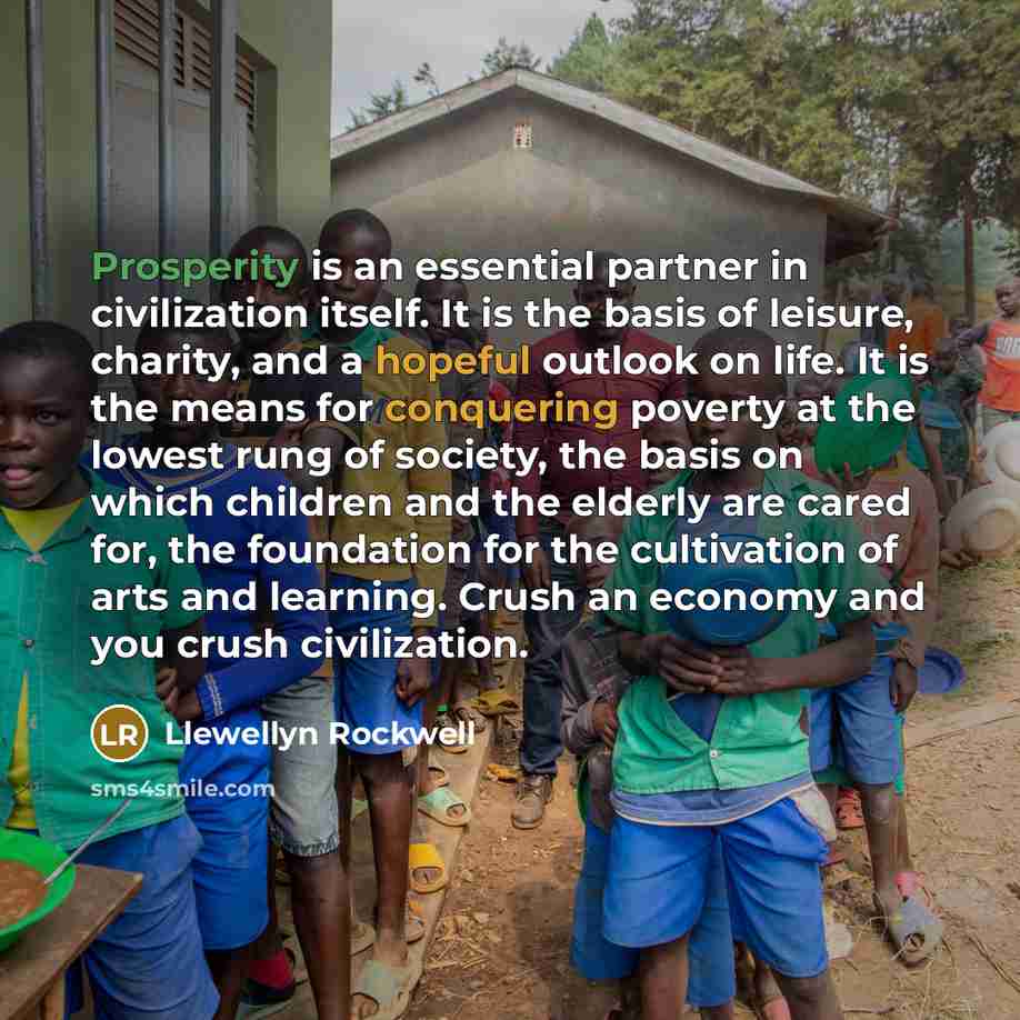 “Prosperity is an essential partner in civilization itself. It is the basis of leisure, charity, and a hopeful outlook on life. It is the means for conquering poverty at the lowest rung of society, the basis on which children and the elderly are cared for, the foundation for the cultivation of arts…” quote by Llewellyn Rockwell