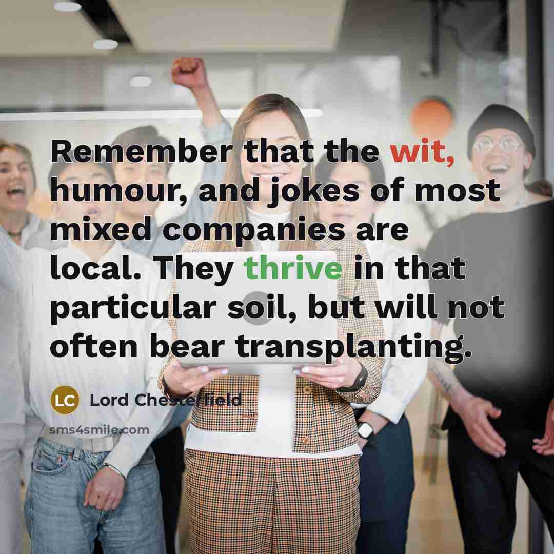 “Remember that the wit, humour, and jokes of most mixed companies are local. They thrive in that particular soil, but will not often bear transplanting.” quote by Lord Chesterfield