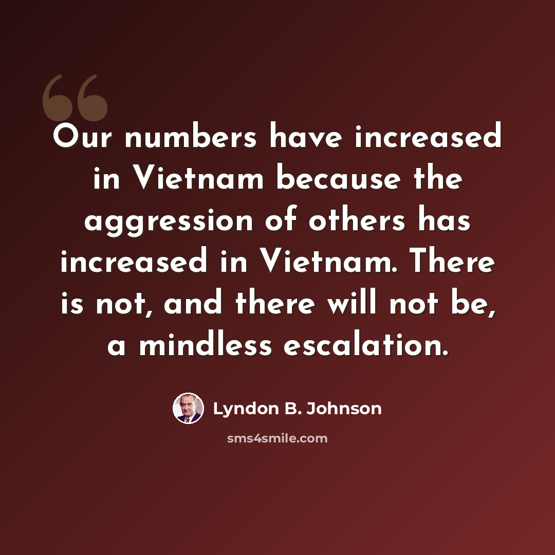 “Our numbers have increased in Vietnam because the aggression of others has increased in Vietnam. There is not, and there will not be, a mindless escalation.” quote by Lyndon B. Johnson