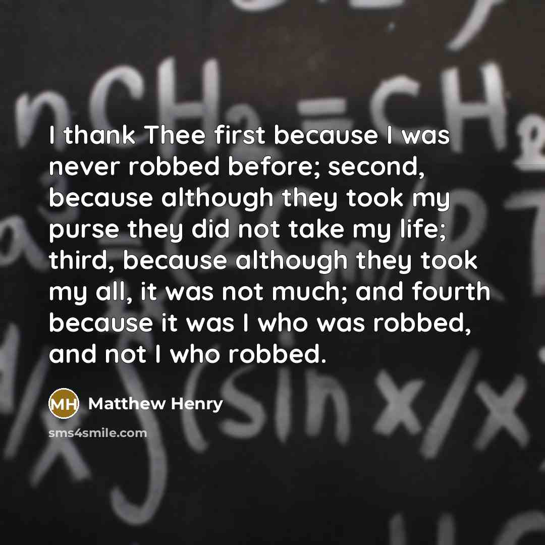 “I thank Thee first because I was never robbed before; second, because although they took my purse they did not take my life; third, because although they took my all, it was not much; and fourth because it was I who was robbed, and not I who robbed.” quote by Matthew Henry