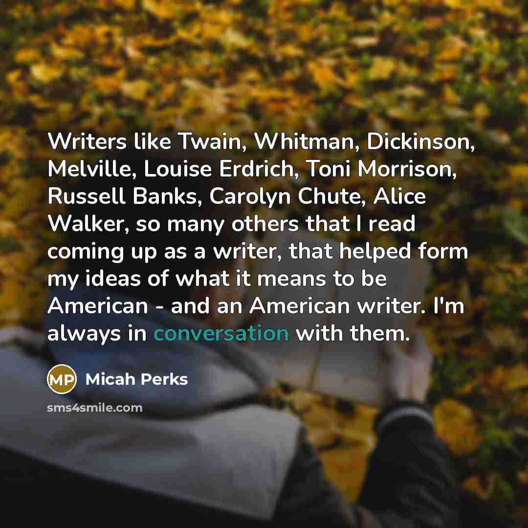 “Writers like Twain, Whitman, Dickinson, Melville, Louise Erdrich, Toni Morrison, Russell Banks, Carolyn Chute, Alice Walker, so many others that I read coming up as a writer, that helped form my ideas of what it means to be American - and an American writer. I'm always in conversation with them.” quote by Micah Perks