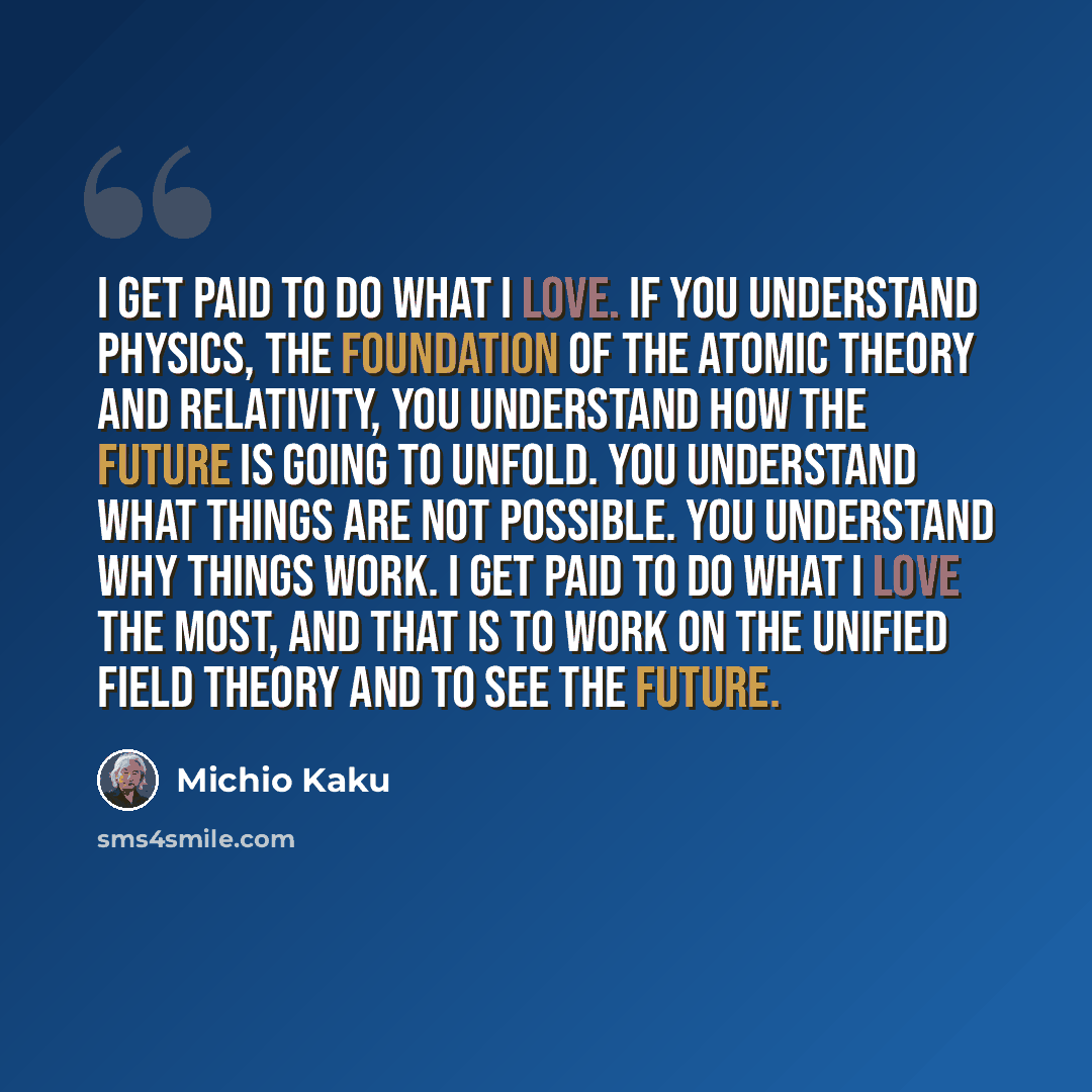 “I get paid to do what I love. If you understand physics, the foundation of the atomic theory and relativity, you understand how the future is going to unfold. You understand what things are not possible. You understand why things work. I get paid to do what I love the most, and that is to work on…” quote by Michio Kaku