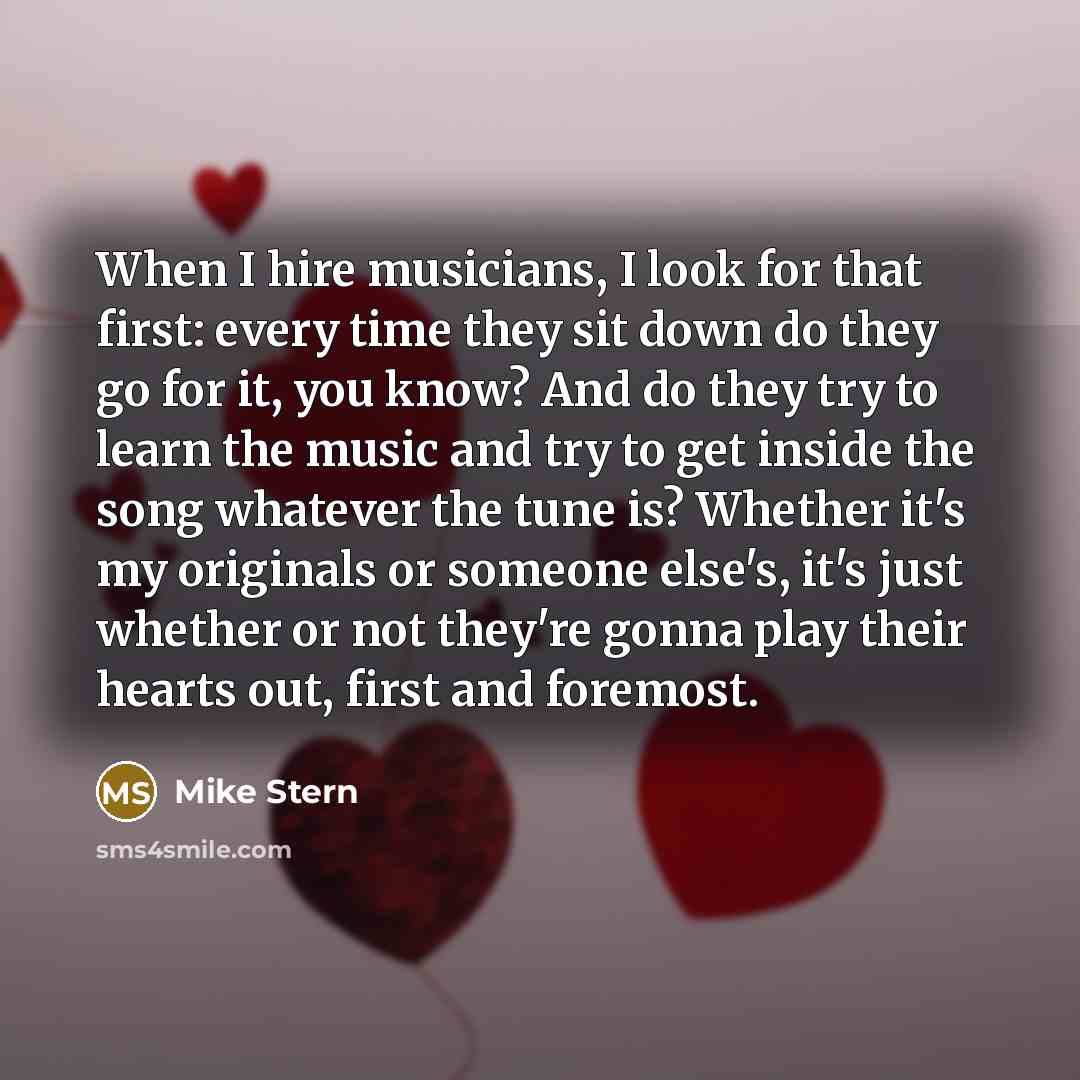 “When I hire musicians, I look for that first: every time they sit down do they go for it, you know? And do they try to learn the music and try to get inside the song whatever the tune is? Whether it's my originals or someone else's, it's just whether or not they're gonna play their hearts out…” quote by Mike Stern