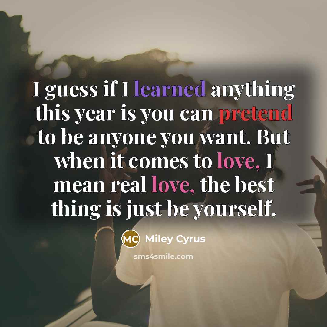 “I guess if I learned anything this year is you can pretend to be anyone you want. But when it comes to love, I mean real love, the best thing is just be yourself.” quote by Miley Cyrus