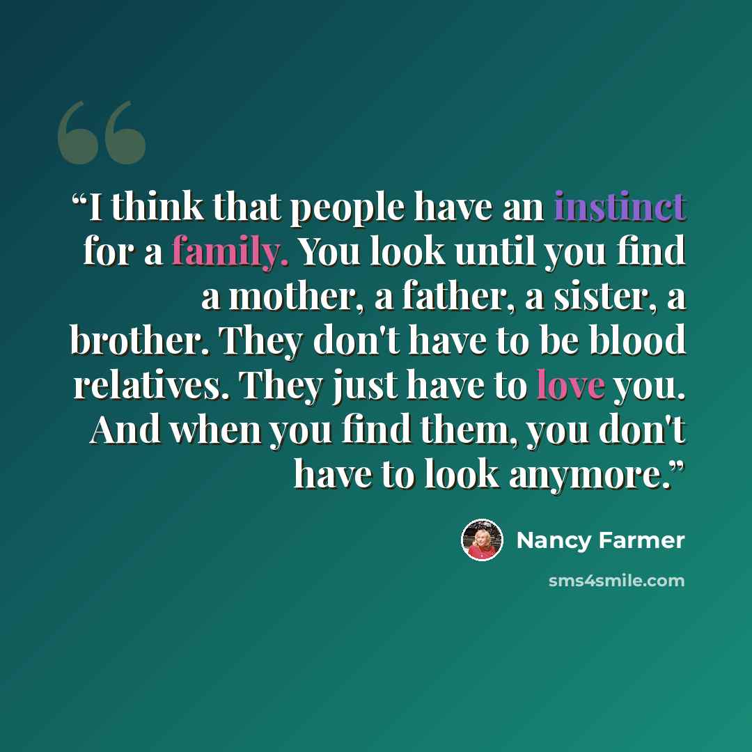 “I think that people have an instinct for a family. You look until you find a mother, a father, a sister, a brother. They don't have to be blood relatives. They just have to love you. And when you find them, you don't have to look anymore.” quote by Nancy Farmer