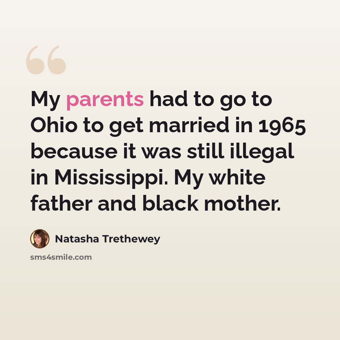 “My parents had to go to Ohio to get married in 1965 because it was still illegal in Mississippi. My white father and black mother.” quote by Natasha Trethewey