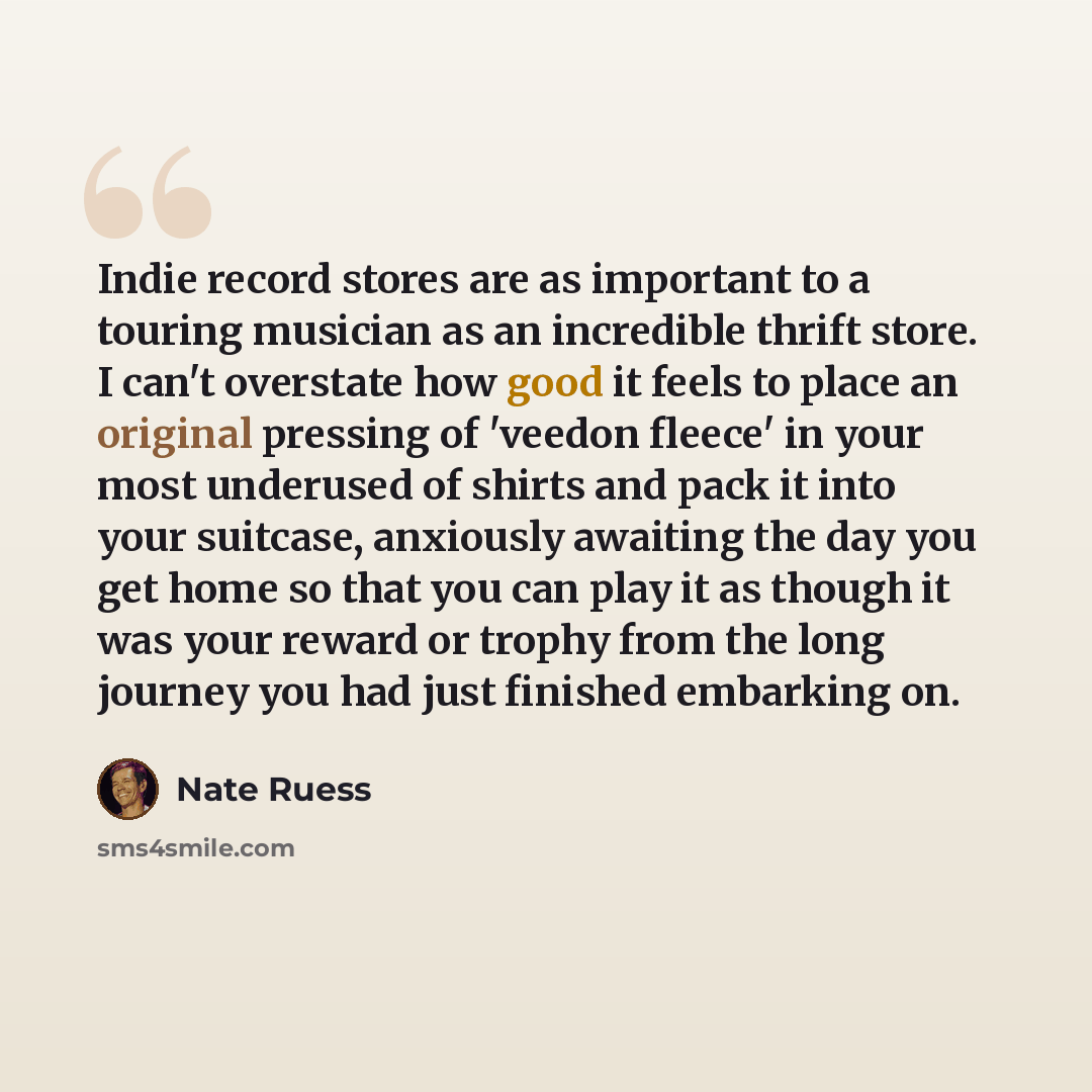 “Indie record stores are as important to a touring musician as an incredible thrift store. I can't overstate how good it feels to place an original pressing of 'veedon fleece' in your most underused of shirts and pack it into your suitcase, anxiously awaiting the day you get home so that you can…” quote by Nate Ruess