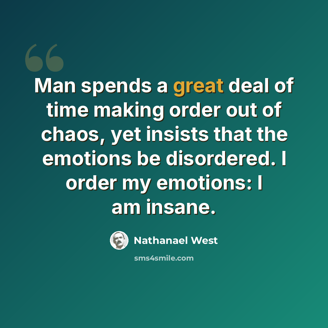 “Man spends a great deal of time making order out of chaos, yet insists that the emotions be disordered. I order my emotions: I am insane.” quote by Nathanael West