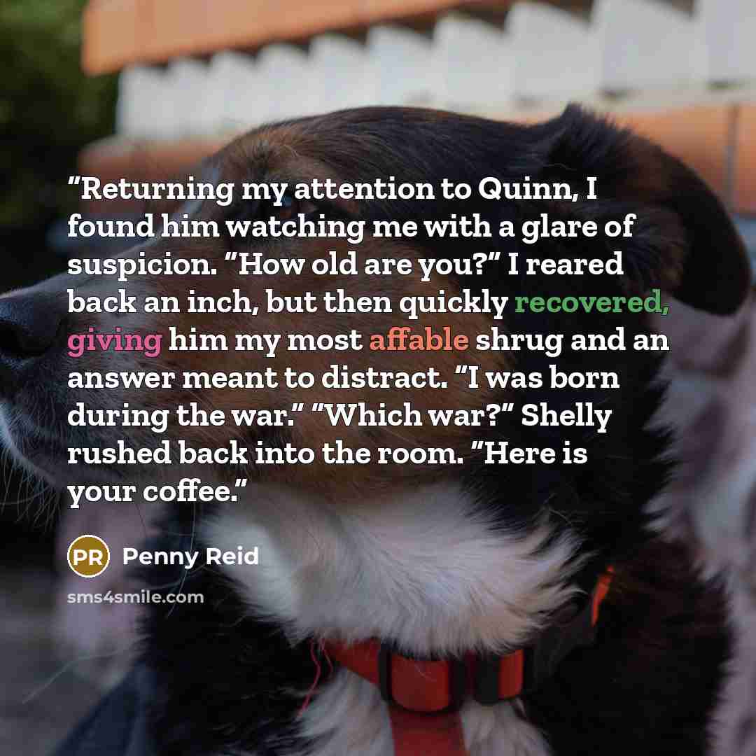 “Returning my attention to Quinn, I found him watching me with a glare of suspicion. “How old are you?” I reared back an inch, but then quickly recovered, giving him my most affable shrug and an answer meant to distract. “I was born during the war.” “Which war?” Shelly rushed back into the room…” quote by Penny Reid