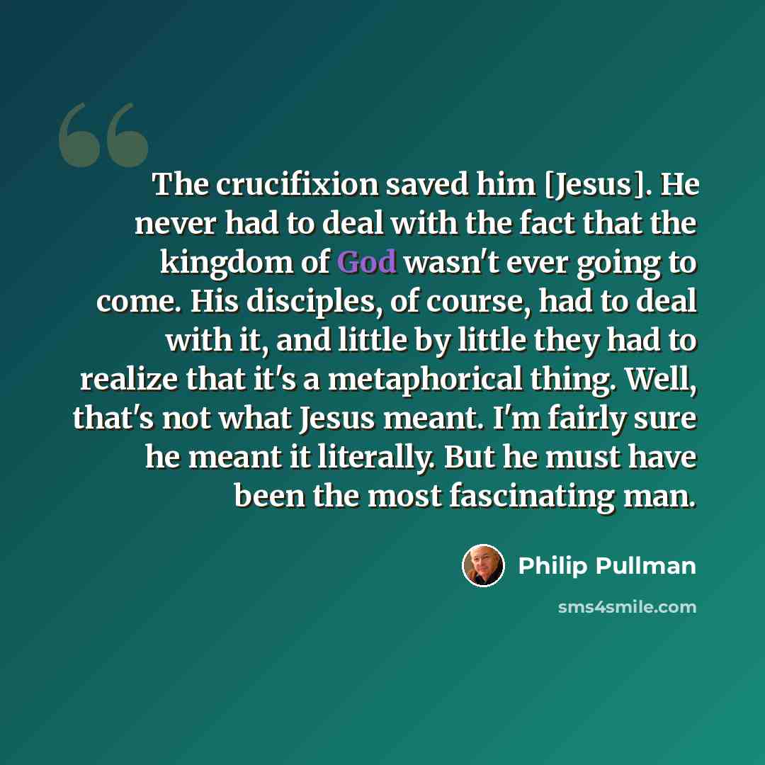 “The crucifixion saved him [Jesus]. He never had to deal with the fact that the kingdom of God wasn't ever going to come. His disciples, of course, had to deal with it, and little by little they had to realize that it's a metaphorical thing. Well, that's not what Jesus meant. I'm fairly sure he…” quote by Philip Pullman