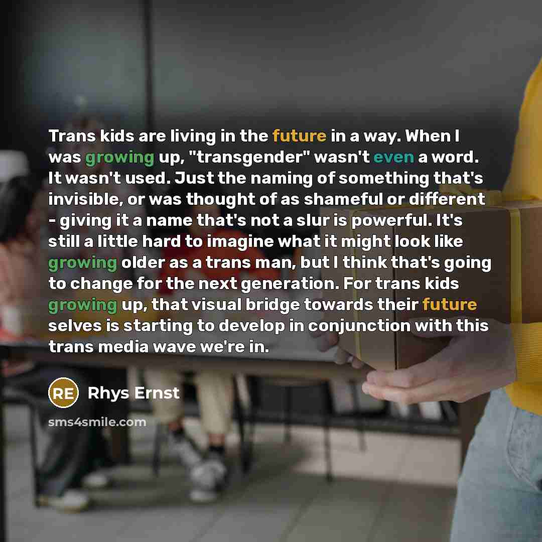 “Trans kids are living in the future in a way. When I was growing up, "transgender" wasn't even a word. It wasn't used. Just the naming of something that's invisible, or was thought of as shameful or different - giving it a name that's not a slur is powerful. It's still a little hard to imagine…” quote by Rhys Ernst