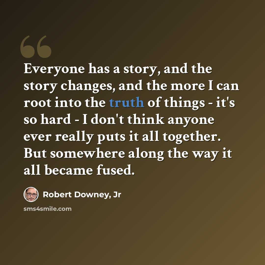 “Everyone has a story, and the story changes, and the more I can root into the truth of things - it's so hard - I don't think anyone ever really puts it all together. But somewhere along the way it all became fused.” quote by Robert Downey, Jr