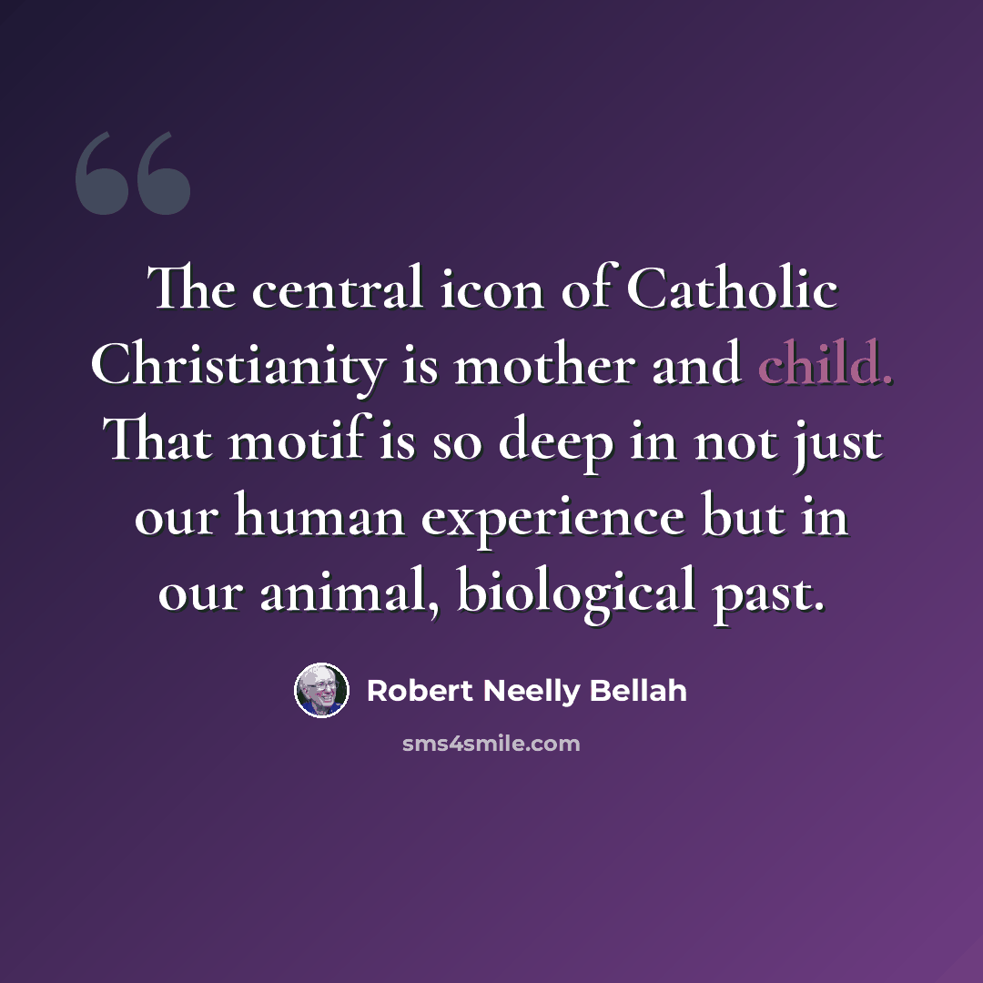 “The central icon of Catholic Christianity is mother and child. That motif is so deep in not just our human experience but in our animal, biological past.” quote by Robert Neelly Bellah