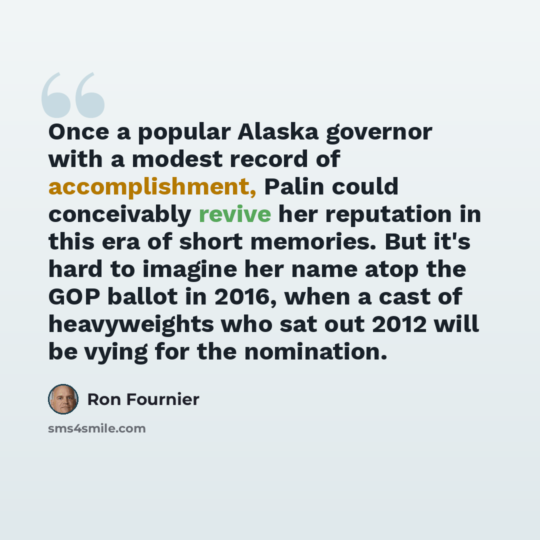 “Once a popular Alaska governor with a modest record of accomplishment, Palin could conceivably revive her reputation in this era of short memories. But it's hard to imagine her name atop the GOP ballot in 2016, when a cast of heavyweights who sat out 2012 will be vying for the nomination.” quote by Ron Fournier