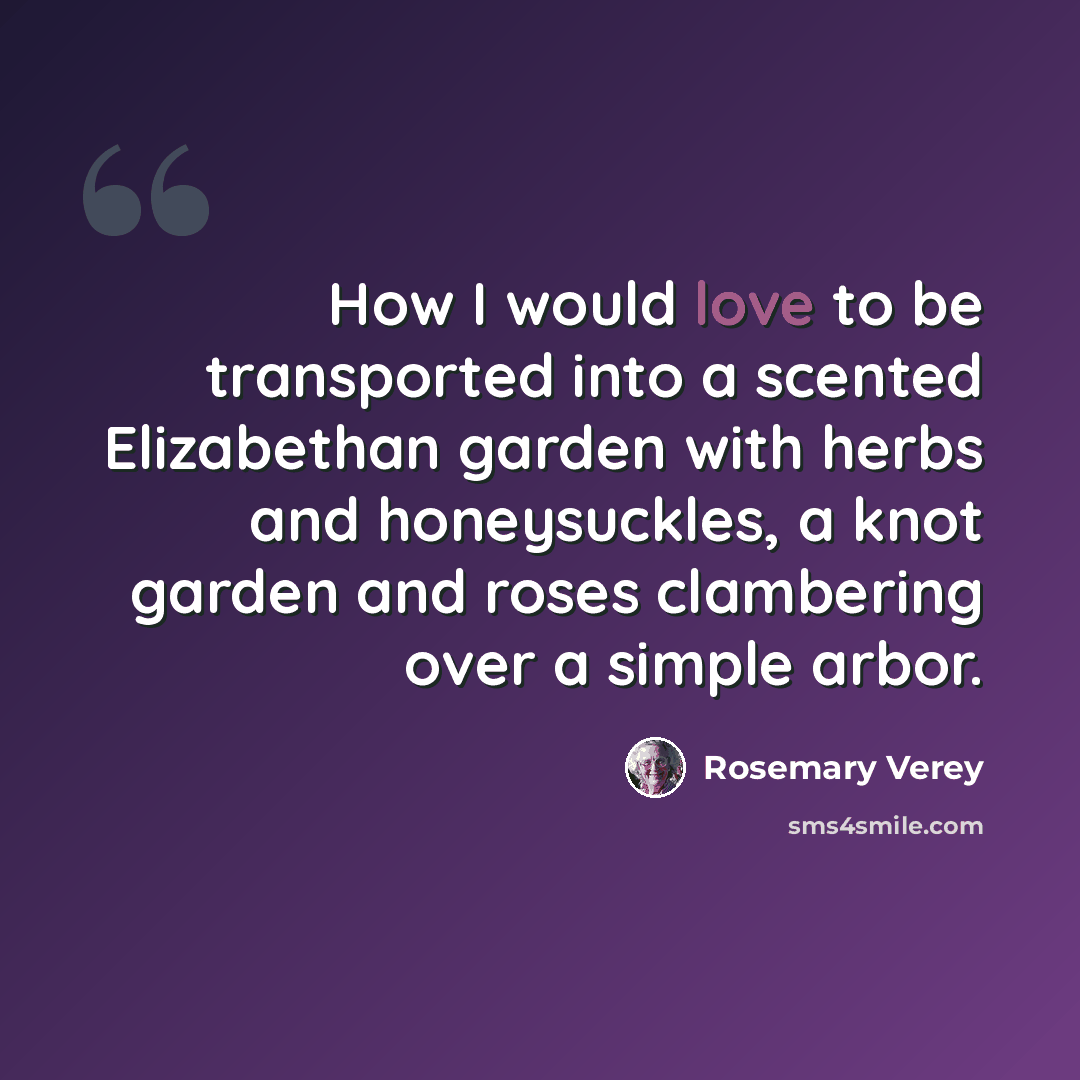 “How I would love to be transported into a scented Elizabethan garden with herbs and honeysuckles, a knot garden and roses clambering over a simple arbor.” quote by Rosemary Verey