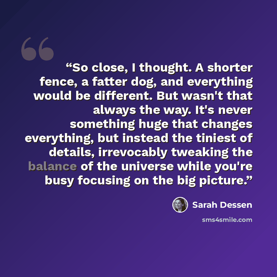 “So close, I thought. A shorter fence, a fatter dog, and everything would be different. But wasn't that always the way. It's never something huge that changes everything, but instead the tiniest of details, irrevocably tweaking the balance of the universe while you're busy focusing on the big…” quote by Sarah Dessen