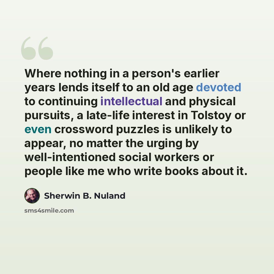 “Where nothing in a person's earlier years lends itself to an old age devoted to continuing intellectual and physical pursuits, a late-life interest in Tolstoy or even crossword puzzles is unlikely to appear, no matter the urging by well-intentioned social workers or people like me who write books…” quote by Sherwin B. Nuland
