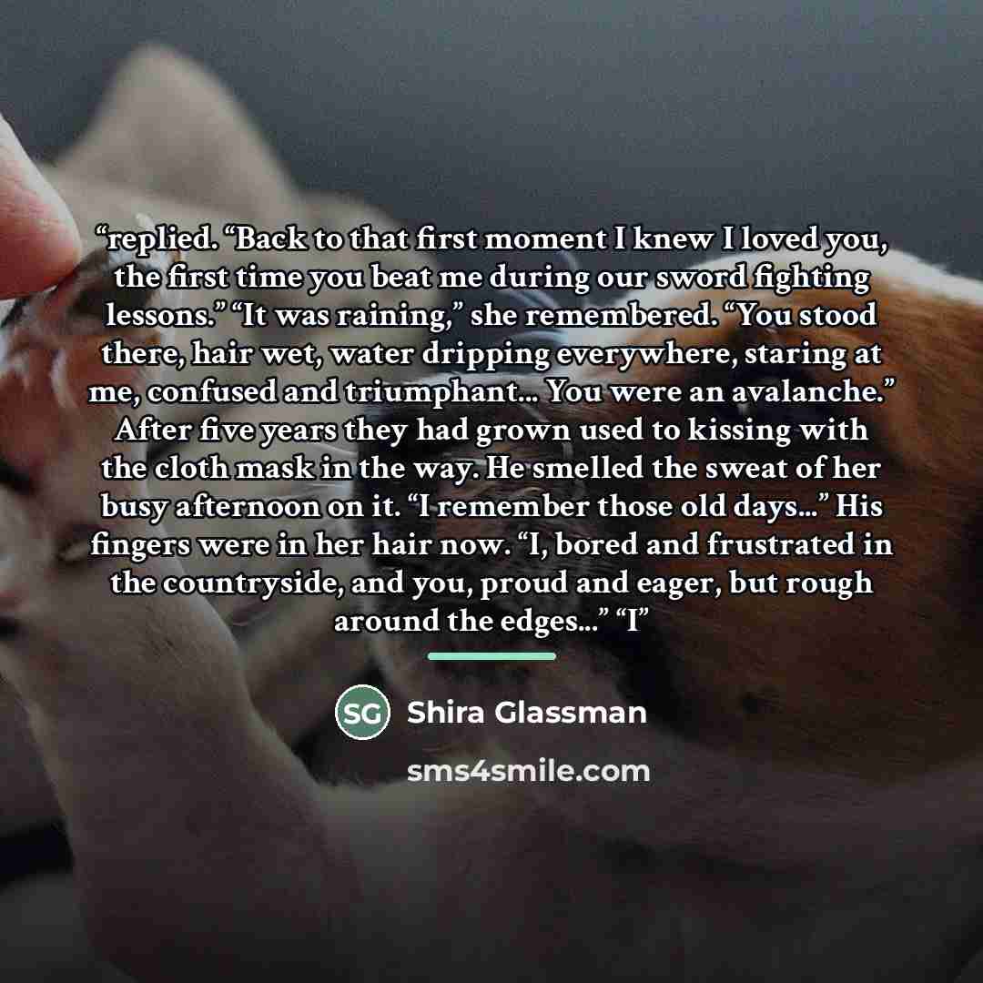 “replied. “Back to that first moment I knew I loved you, the first time you beat me during our sword fighting lessons.” “It was raining,” she remembered. “You stood there, hair wet, water dripping everywhere, staring at me, confused and triumphant... You were an avalanche.” After five years they…” quote by Shira Glassman