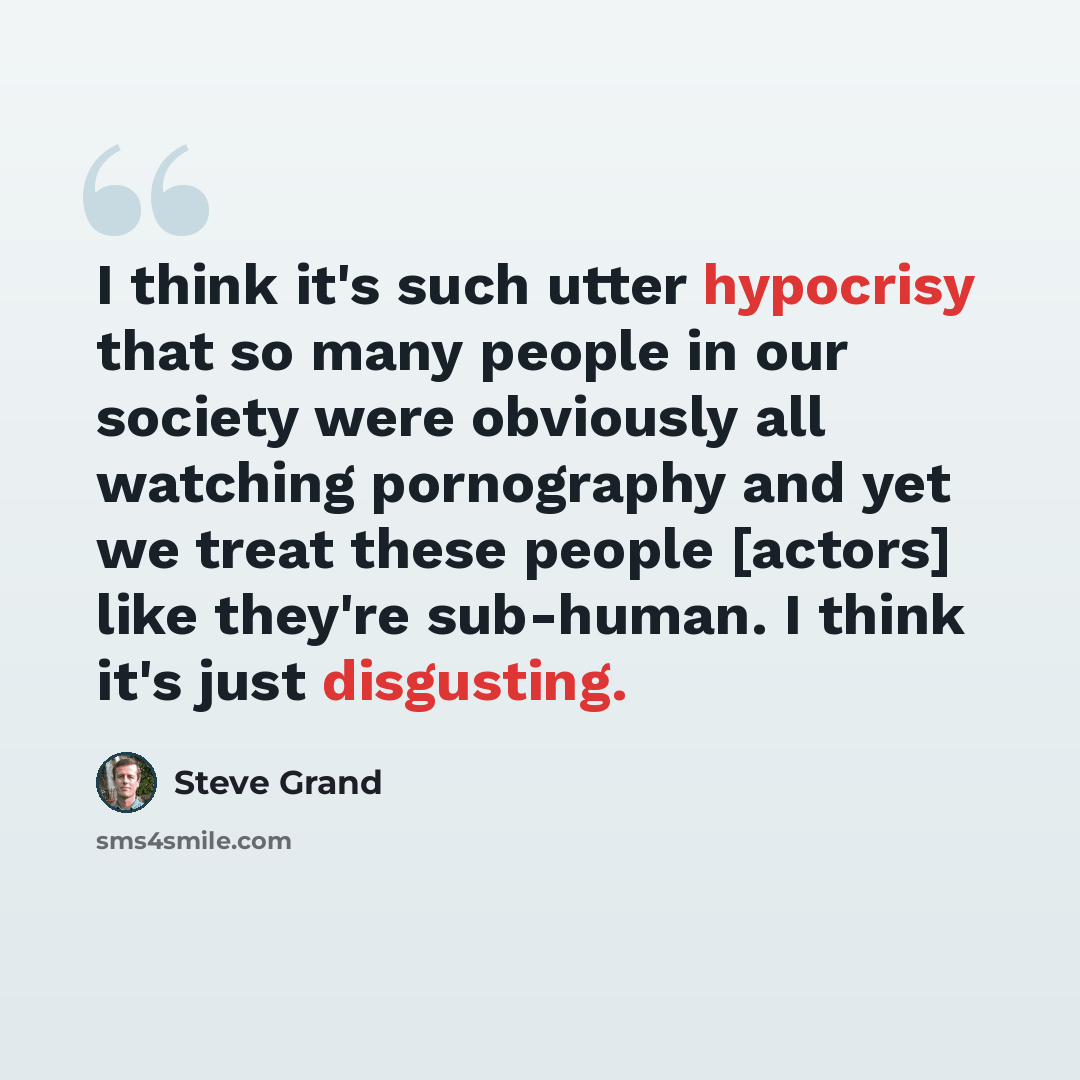 “I think it's such utter hypocrisy that so many people in our society were obviously all watching pornography and yet we treat these people [actors] like they're sub-human. I think it's just disgusting.” quote by Steve Grand