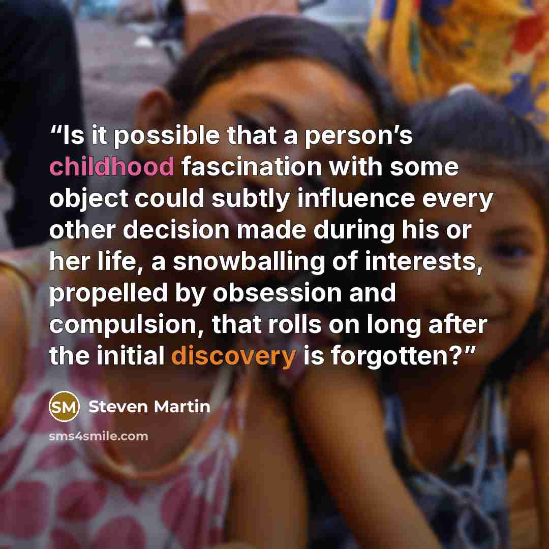 “Is it possible that a person’s childhood fascination with some object could subtly influence every other decision made during his or her life, a snowballing of interests, propelled by obsession and compulsion, that rolls on long after the initial discovery is forgotten?” quote by Steven Martin