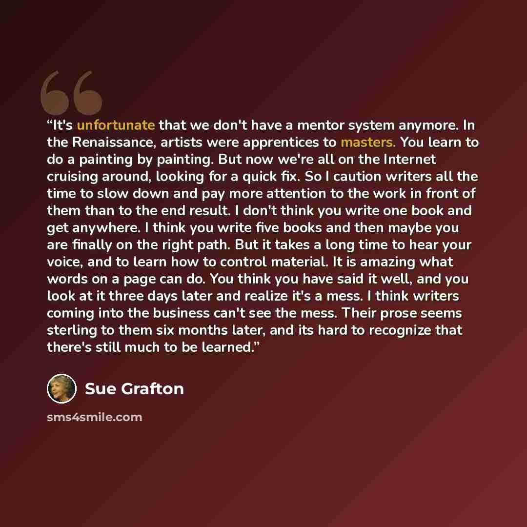“It's unfortunate that we don't have a mentor system anymore. In the Renaissance, artists were apprentices to masters. You learn to do a painting by painting. But now we're all on the Internet cruising around, looking for a quick fix. So I caution writers all the time to slow down and pay more…” quote by Sue Grafton