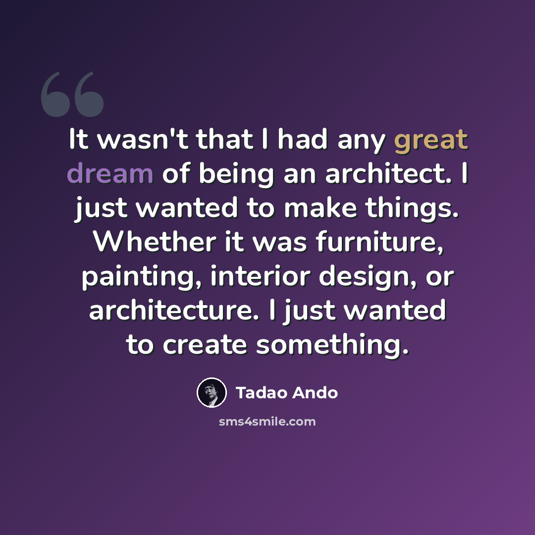 “It wasn't that I had any great dream of being an architect. I just wanted to make things. Whether it was furniture, painting, interior design, or architecture. I just wanted to create something.” quote by Tadao Ando