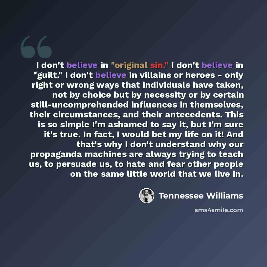 “I don't believe in "original sin." I don't believe in "guilt." I don't believe in villains or heroes - only right or wrong ways that individuals have taken, not by choice but by necessity or by certain still-uncomprehended influences in themselves, their circumstances, and their antecedents. This…” quote by Tennessee Williams