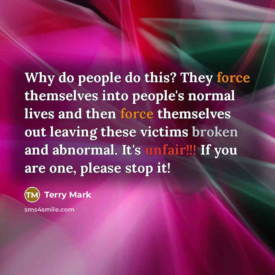 “Why do people do this? They force themselves into people's normal lives and then force themselves out leaving these victims broken and abnormal. It's unfair!!! If you are one, please stop it!” quote by Terry Mark