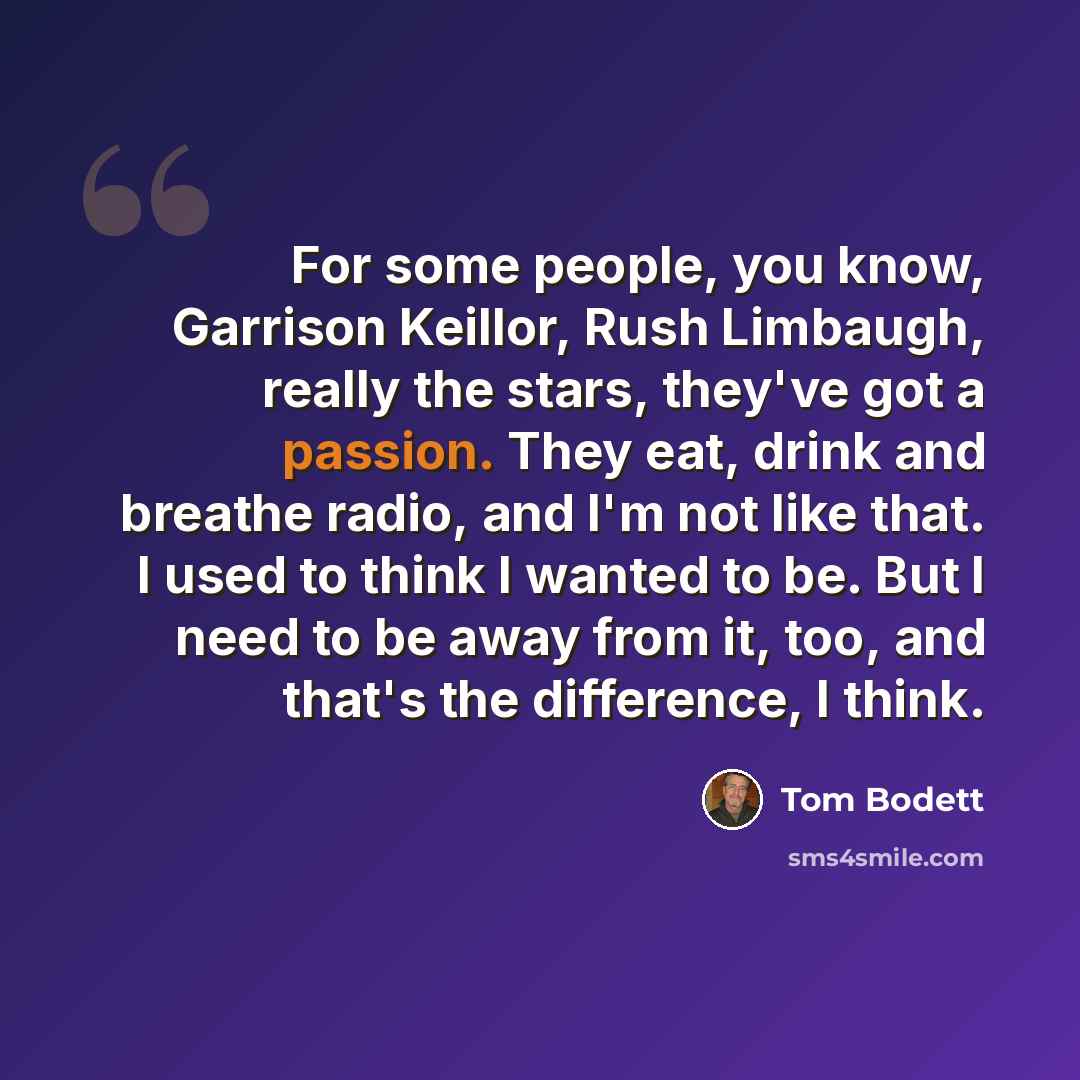 “For some people, you know, Garrison Keillor, Rush Limbaugh, really the stars, they've got a passion. They eat, drink and breathe radio, and I'm not like that. I used to think I wanted to be. But I need to be away from it, too, and that's the difference, I think.” quote by Tom Bodett