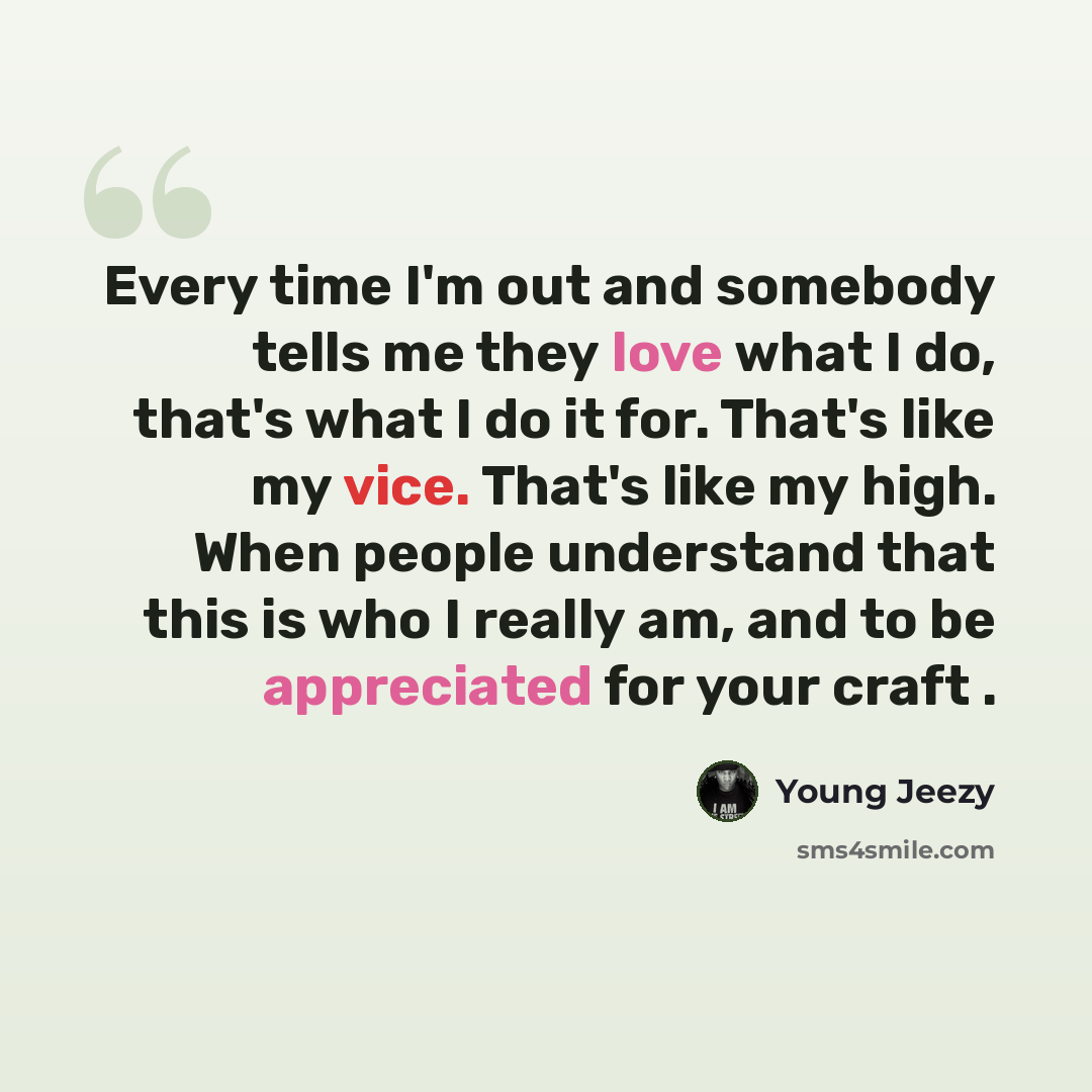 “Every time I'm out and somebody tells me they love what I do, that's what I do it for. That's like my vice. That's like my high. When people understand that this is who I really am, and to be appreciated for your craft .” quote by Young Jeezy
