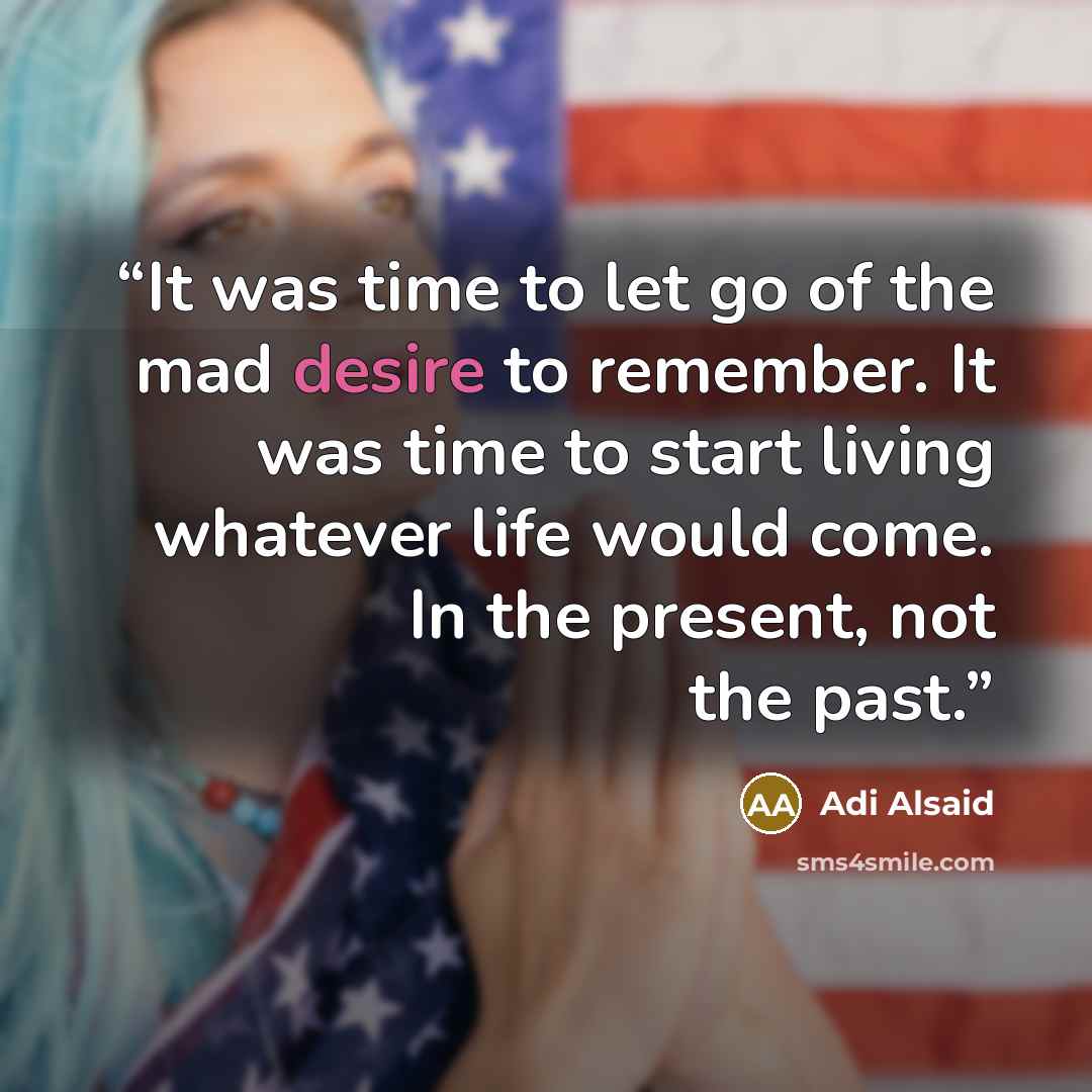 “It was time to let go of the mad desire to remember. It was time to start living whatever life would come. In the present, not the past.” quote by Adi Alsaid