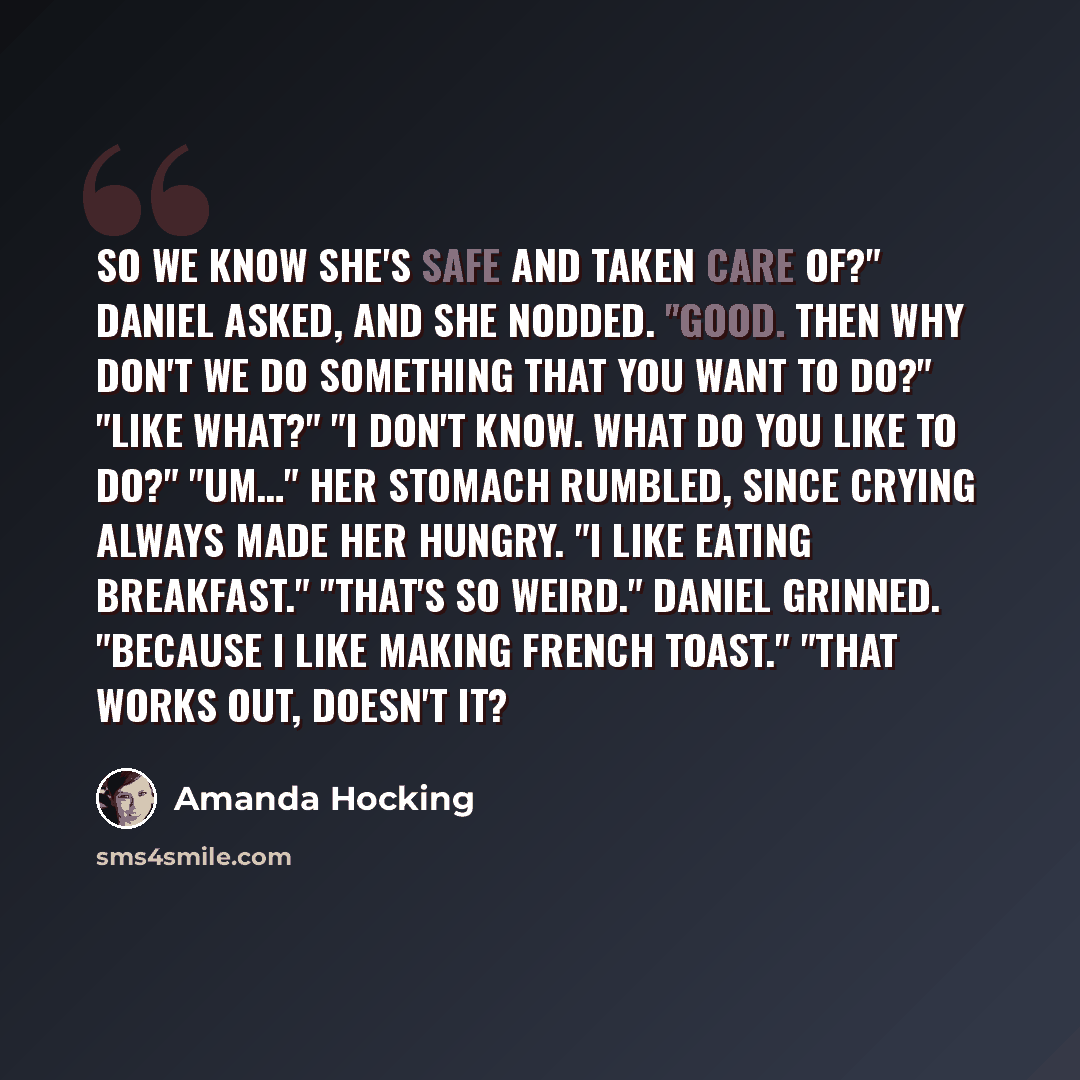 “So we know she's safe and taken care of?" Daniel asked, and she nodded. "Good. Then why don't we do something that you want to do?" "Like what?" "I don't know. What do you like to do?" "Um…" Her stomach rumbled, since crying always made her hungry. "I like eating breakfast." "That's so weird."…” quote by Amanda Hocking