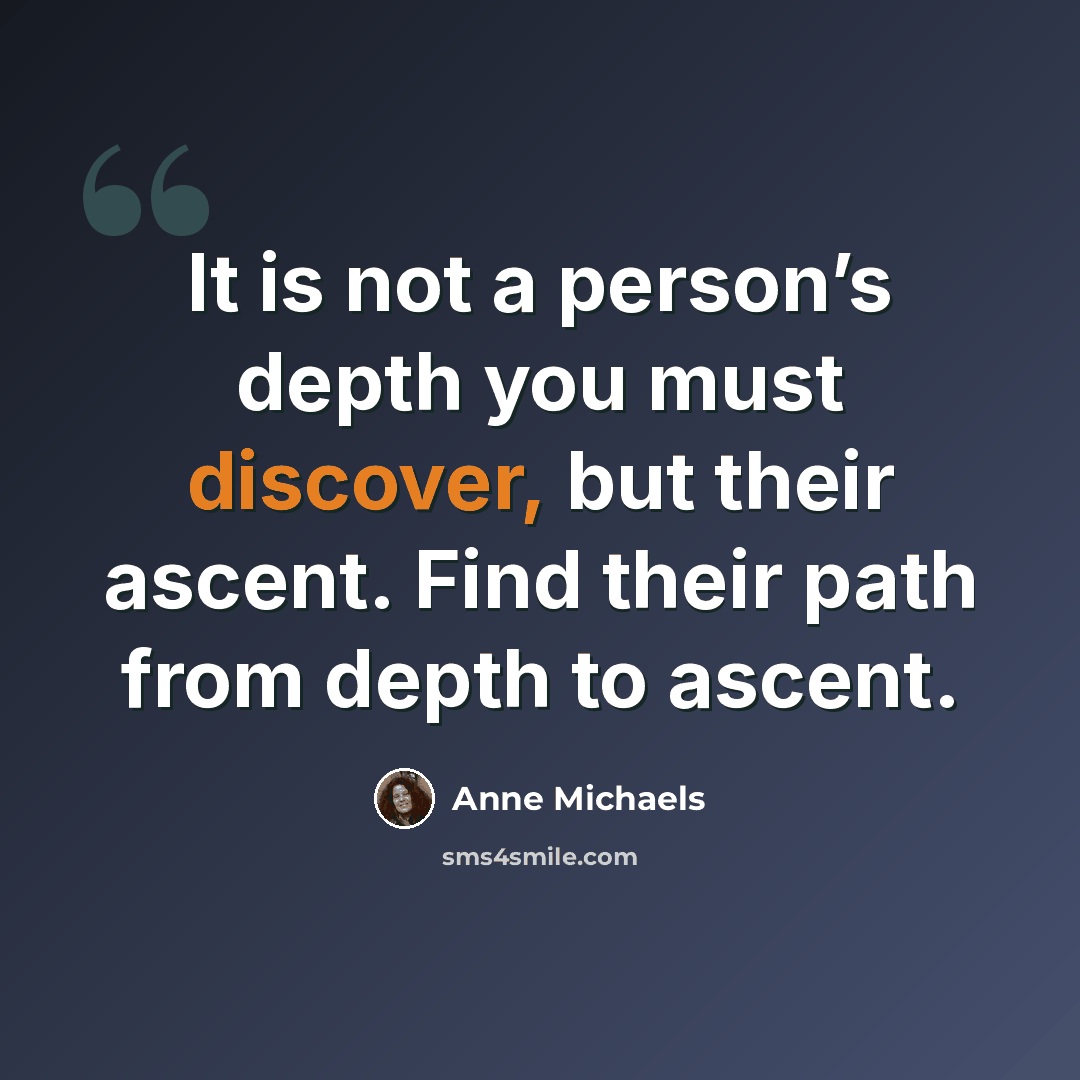 “It is not a person’s depth you must discover, but their ascent. Find their path from depth to ascent.” quote by Anne Michaels