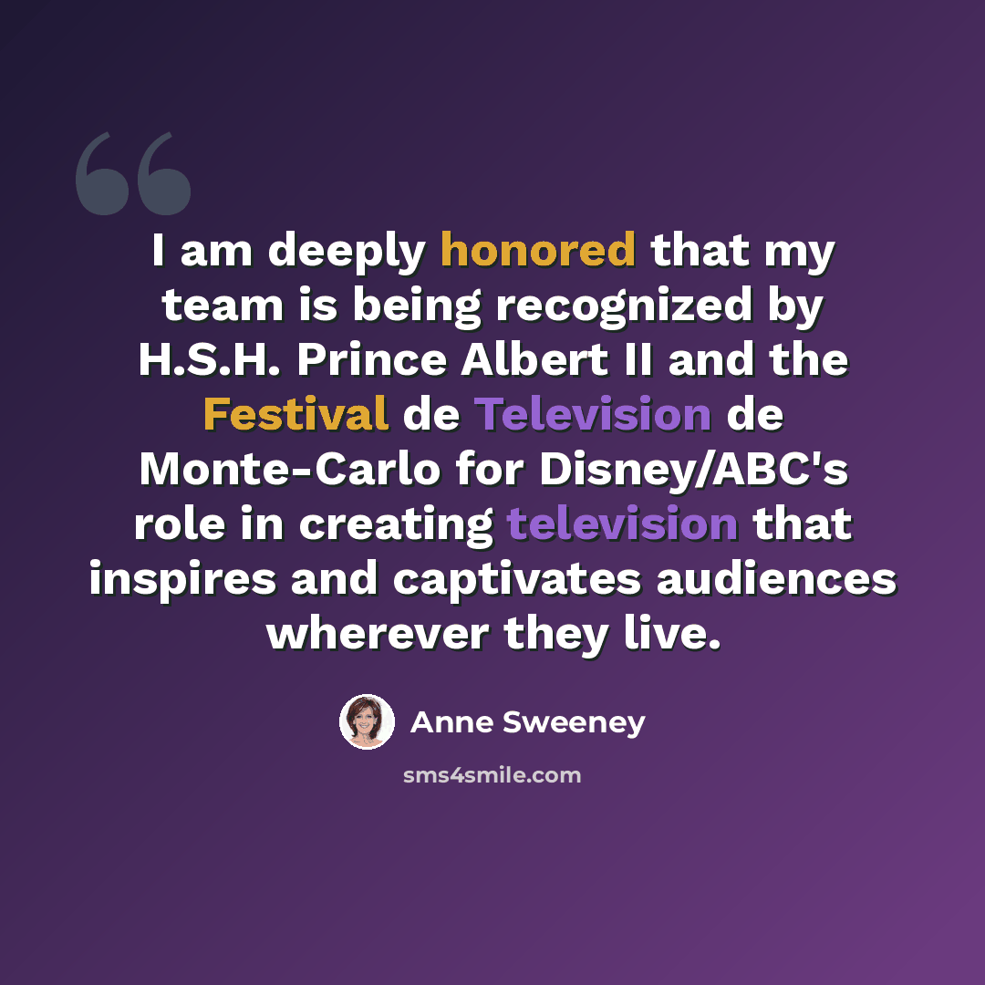 “I am deeply honored that my team is being recognized by H.S.H. Prince Albert II and the Festival de Television de Monte-Carlo for Disney/ABC's role in creating television that inspires and captivates audiences wherever they live.” quote by Anne Sweeney