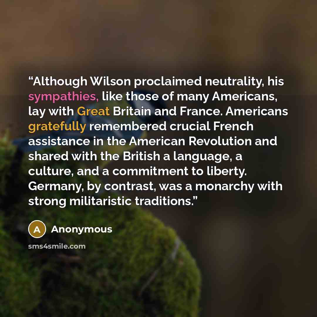 “Although Wilson proclaimed neutrality, his sympathies, like those of many Americans, lay with Great Britain and France. Americans gratefully remembered crucial French assistance in the American Revolution and shared with the British a language, a culture, and a commitment to liberty. Germany, by…” quote by Anonymous