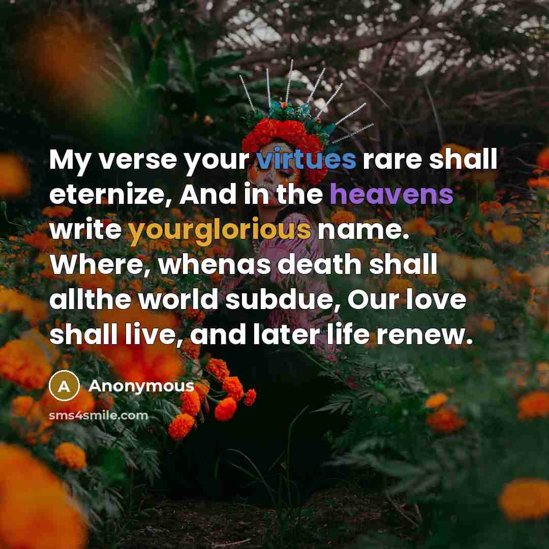 “My verse your virtues rare shall eternize, And in the heavens write yourglorious name. Where, whenas death shall allthe world subdue, Our love shall live, and later life renew.” quote by Anonymous