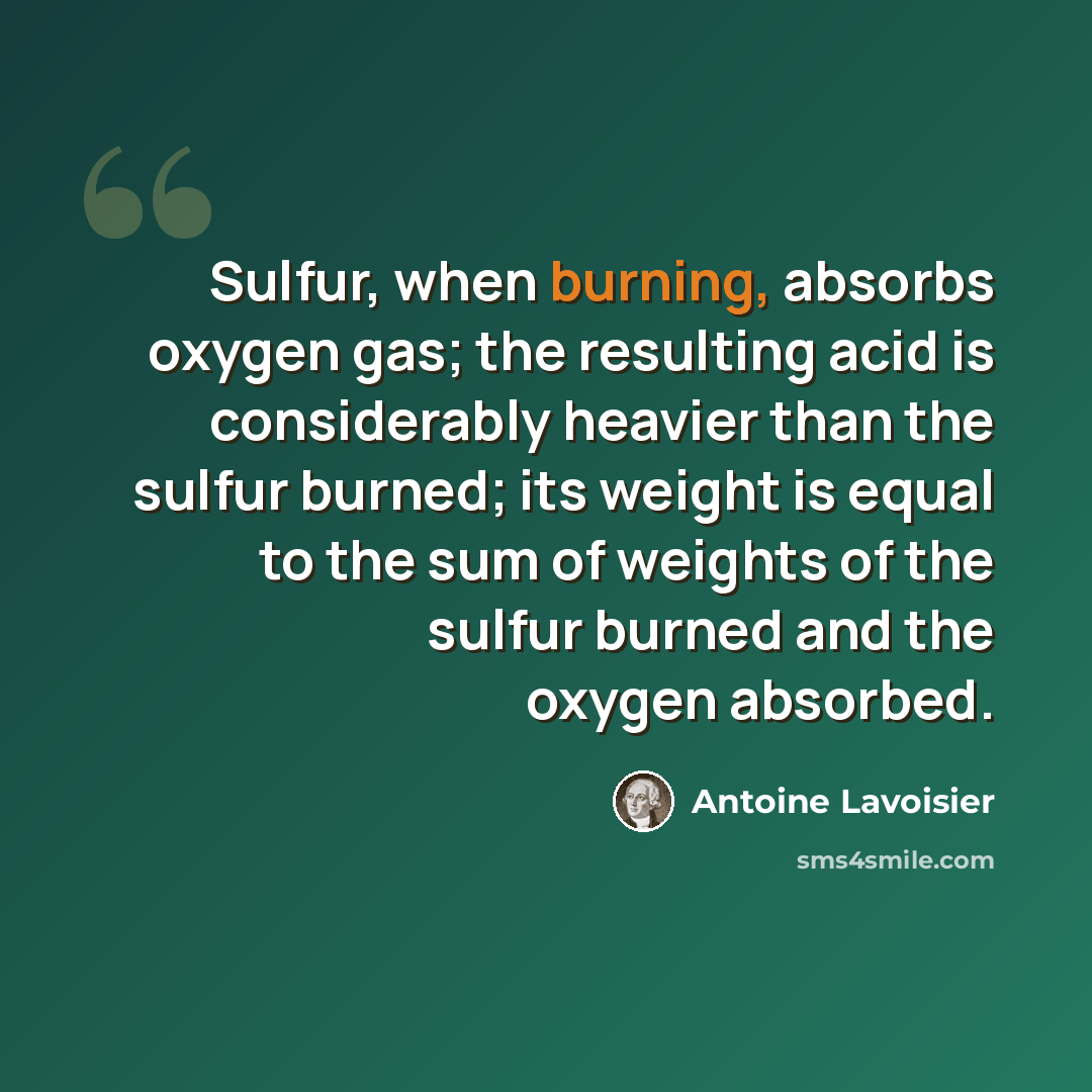 “Sulfur, when burning, absorbs oxygen gas; the resulting acid is considerably heavier than the sulfur burned; its weight is equal to the sum of weights of the sulfur burned and the oxygen absorbed.” quote by Antoine Lavoisier