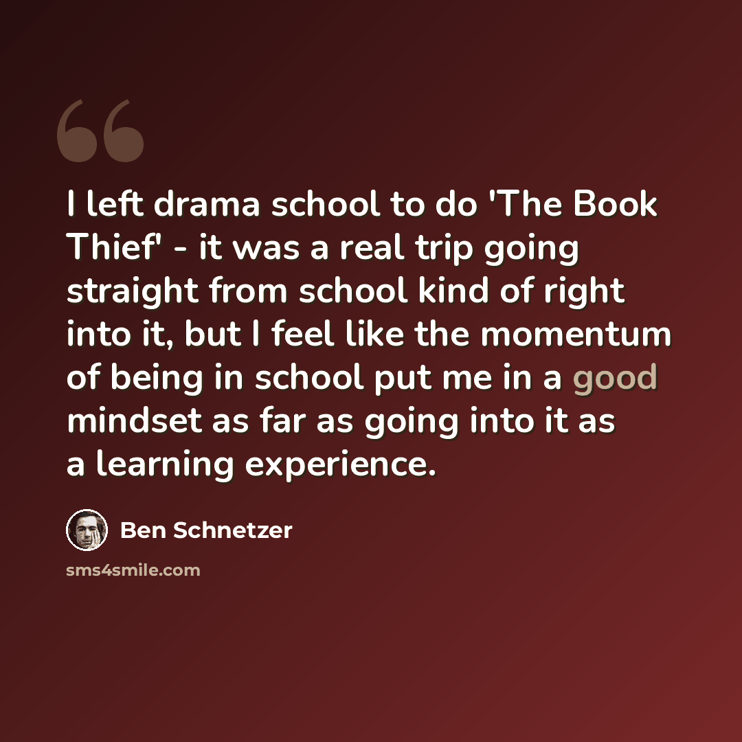 “I left drama school to do 'The Book Thief' - it was a real trip going straight from school kind of right into it, but I feel like the momentum of being in school put me in a good mindset as far as going into it as a learning experience.” quote by Ben Schnetzer