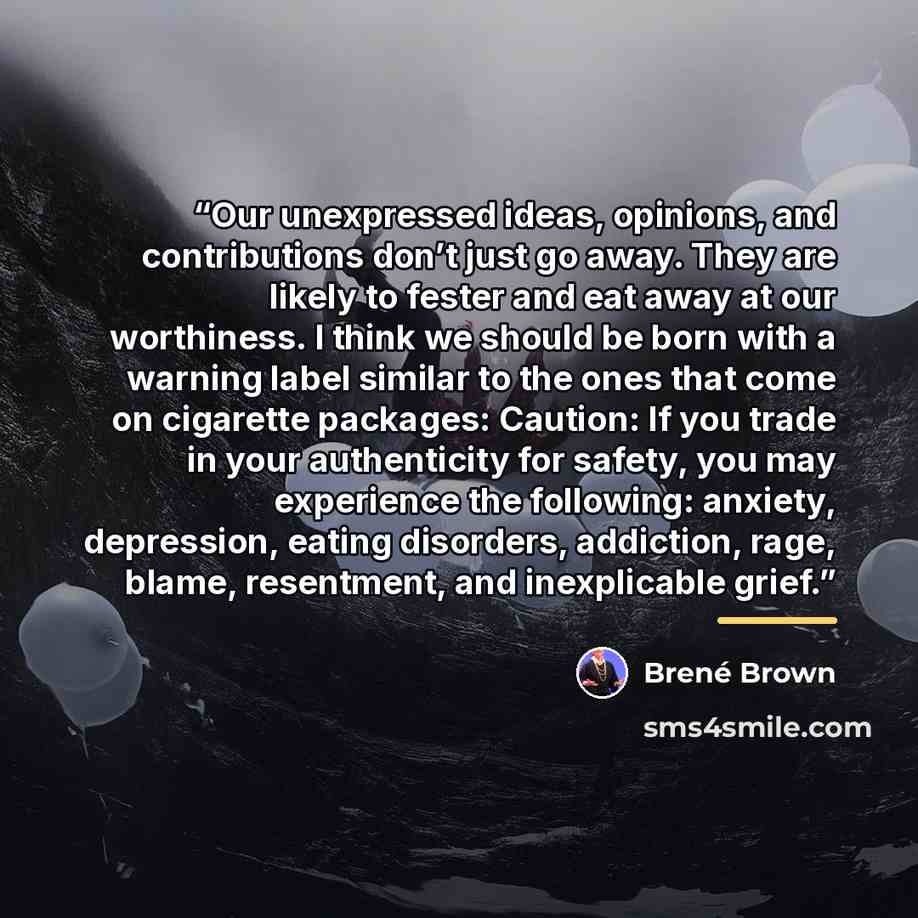 “Our unexpressed ideas, opinions, and contributions don’t just go away. They are likely to fester and eat away at our worthiness. I think we should be born with a warning label similar to the ones that come on cigarette packages: Caution: If you trade in your authenticity for safety, you may…” quote by Brené Brown