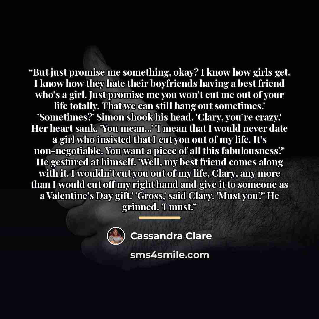 “But just promise me something, okay? I know how girls get. I know how they hate their boyfriends having a best friend who’s a girl. Just promise me you won’t cut me out of your life totally. That we can still hang out sometimes.' 'Sometimes?' Simon shook his head. 'Clary, you’re crazy.' Her heart…” quote by Cassandra Clare