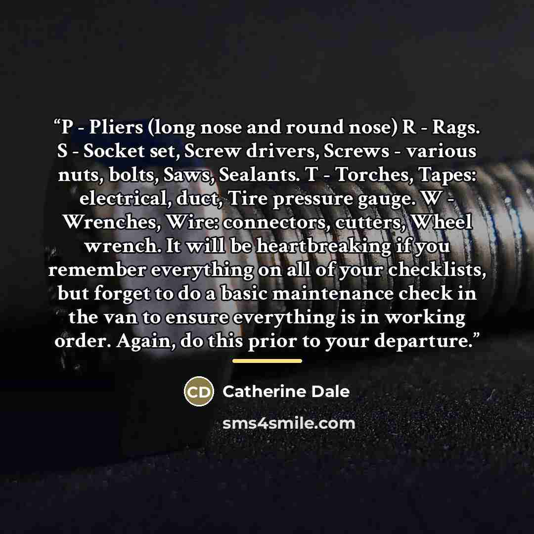 “P - Pliers (long nose and round nose) R - Rags. S - Socket set, Screw drivers, Screws - various nuts, bolts, Saws, Sealants. T - Torches, Tapes: electrical, duct, Tire pressure gauge. W - Wrenches, Wire: connectors, cutters, Wheel wrench. It will be heartbreaking if you remember everything on all…” quote by Catherine Dale